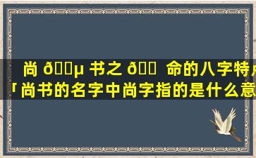 尚 🌵 书之 🐠 命的八字特点「尚书的名字中尚字指的是什么意思」